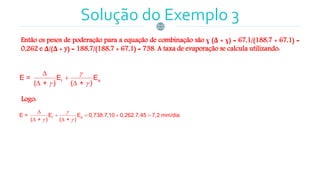 Solução do Exemplo 3
Então os pesos de poderação para a equação de combinação são ɣ (Δ + ɣ) = 67,1/(188,7 + 67,1) =
0,262 e Δ/(Δ + y) = 188,7/(188,7 + 67,1) = 738. A taxa de evaporação se calcula utilizando:
r aE = E E
( + ) ( + )

 


 
Logo:
r aE = E E 0,738.7,10 0,262.7,45 7,2 mm/dia
( + ) ( + )

 

   
 
 