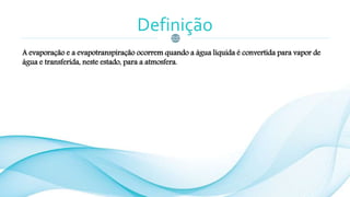 Definição
A evaporação e a evapotranspiração ocorrem quando a água líquida é convertida para vapor de
água e transferida, neste estado, para a atmosfera.
 