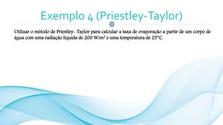 Exemplo 4 (Priestley-Taylor)
Utilizar o método de Priestley- Taylor para calcular a taxa de evaporação a partir de um corpo de
água com uma radiação líquida de 200 W/m2 e uma temperatura de 25°C.
 