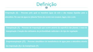 Definição
Evaporação (E) – Processo pelo qual se transfere água do solo e das massas líquidas para a
atmosfera. No caso da água no planeta Terra ela ocorre nos oceanos, lagos, rios e solo.
Transpiração (T) – Processo de evaporação que ocorre através da superfície das plantas. A taxa de
transpiração é função dos estômatos, da profundidade radicular e do tipo de vegetação.
Evapotranspiração (ET) – Processo simultâneo de transferência de água para a atmosfera através
da evaporação (E) e da transpiração (T)
 