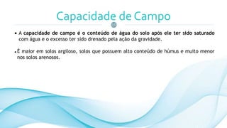 Capacidade de Campo
 A capacidade de campo é o conteúdo de água do solo após ele ter sido saturado
com água e o excesso ter sido drenado pela ação da gravidade.
 É maior em solos argiloso, solos que possuem alto conteúdo de húmus e muito menor
nos solos arenosos.
 