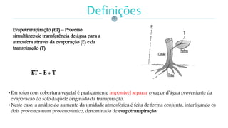 Definições
Evapotranspiração (ET) – Processo
simultâneo de transferência de água para a
atmosfera através da evaporação (E) e da
transpiração (T)
• Em solos com cobertura vegetal é praticamente impossível separar o vapor d’água proveniente da
evaporação do solo daquele originado da transpiração.
• Neste caso, a análise do aumento da umidade atmosférica é feita de forma conjunta, interligando os
dois processos num processo único, denominado de evapotranspiração.
ET = E + T
 