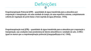 Definições
Evapotranspiração Potencial (ETP) – quantidade de água transferida para a atmosfera por
evaporação e transpiração, em uma unidade de tempo, de uma superfície extensa, completamente
coberta de vegetação de porte baixo e bem suprida de água (Penman, 1956).
Evapotranspiração real (ETR) – quantidade de água transferida para a atmosfera por evaporação e
transpiração, nas condições reais (existentes) de fatores atmosféricos e umidade do solo. A ETR é
igual ou menor que a evapotranspiração potencial (Gangopadhyaya et al, 1968).
 