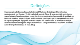 Definições
Evapotranspiração Potencial ou de Referência (ETO): termo definido por Thornthwaite e
posteriormente por Penman (1948), traduzindo a perda d'água de uma superfície coberta com
grama batatais (Paspalum notatum L.), em fase de crescimento ativo, hem suprida de umidade, no
centro de uma área tampão irrigada, suficientemente grande para que os transportes horizontais
de vapor d'água sejam negligíveis. Se a área tampão não for suficiente, os balanços de energia
laterais incrementarão a perda d'água da superfície e a evapotranspiração decorrente receberá o
nome de evapotranspiração de oasis (ETO).
 