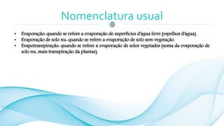 Nomenclatura usual
• Evaporação: quando se refere a evaporação de superfícies d'água livre (espelhos d'água).
• Evaporação de solo nu: quando se refere a evaporação de solo sem vegetação.
• Evapotranspiração: quando se refere a evaporação de solos vegetados (soma da evaporação de
solo nu, mais transpiração da plantas).
 