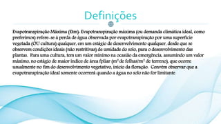 Definições
Evapotranspiração Máxima (Etm): Evapotranspiração máxima (ou demanda climática ideal, como
preferimos) refere-se à perda de água observada por evapotranspiração por uma superfície
vegetada (OU cultura) qualquer, em um estágio de desenvolvimento qualquer, desde que se
observem condições ideais (não restritivas) de umidade do solo, para o desenvolvimento das
plantas. Para uma cultura, tem um valor mínimo na ocasião da emergência, assumindo um valor
máximo, no estágio de maior índice de área fpliar (m2 de folhas/rn2 de terreno), que ocorre
usualmente no fim do desenvolvimento vegetativo, início da floração. Convém observar que a
evapotranspiração ideal somente ocorrerá quando a água no solo não for limitante.
 