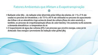 Fatores Ambientais que Afetam a Evapotranspiração
 Radiação solar (Rs) - da radiação solar absorvida pelas folhas das plantas, de 1 % a 5 % são
usadas no processo de fotossíntese, e de 75 % a 85 % são utilizadas no processo de aquecimento
das folhas e do ar atmosférico logo acima do dossel da cultura (fluxo de calor sensível), e,
também, no processo de evapotranspiração (fluxo de calor latente). Um aumento na Rs aumenta
a demanda atmosférica e a temperatura do ar.
 O requerimento de água das culturas (ET) é um processo que envolve energia, como já foi
destacado. Essa energia é proveniente da radiação solar global (Rs).
 