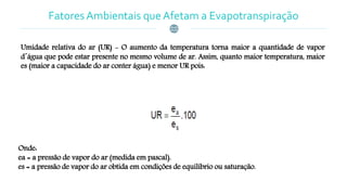 Fatores Ambientais que Afetam a Evapotranspiração
Umidade relativa do ar (UR) - O aumento da temperatura torna maior a quantidade de vapor
d´água que pode estar presente no mesmo volume de ar. Assim, quanto maior temperatura, maior
es (maior a capacidade do ar conter água) e menor UR pois:
Onde:
ea = a pressão de vapor do ar (medida em pascal).
es = a pressão de vapor do ar obtida em condições de equilíbrio ou saturação.
 
