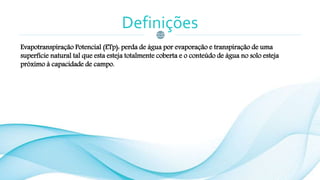 Definições
Evapotranspiração Potencial (ETp): perda de água por evaporação e transpiração de uma
superfície natural tal que esta esteja totalmente coberta e o conteúdo de água no solo esteja
próximo à capacidade de campo.
 