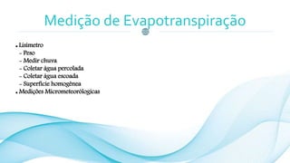 Medição de Evapotranspiração
 Lisímetro
- Peso
- Medir chuva
- Coletar água percolada
- Coletar água escoada
- Superfície homogênea
 Medições Micrometeorólogicas
 