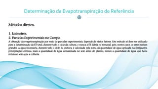 Determinação da Evapotranspiração de Referência
Métodos diretos:
1. Lisímetros.
2. Parcelas Experimentais no Campo.
A obtenção da evapotranspiração por meio de parcelas experimentais, depende de vários fatores. Este método só deve ser utilizado
para a determinação da ET total, durante todo o ciclo da cultura, e nunca a ET diária ou semanal, pois, nestes casos, os erros seriam
grandes. A água necessária, durante todo o ciclo da cultura, é calculada pela soma da quantidade de água aplicada nas irrigações,
precipitações efetivas, mais a quantidade de água armazenada no solo antes do plantio, menos a quantidade de água que ficou
retida no solo após a colheita.
 