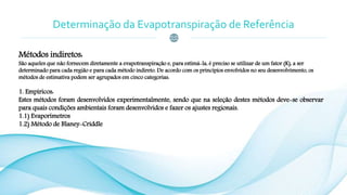 Determinação da Evapotranspiração de Referência
Métodos indiretos:
São aqueles que não fornecem diretamente a evapotranspiração e, para estimá-la, é preciso se utilizar de um fator (K), a ser
determinado para cada região e para cada método indireto. De acordo com os princípios envolvidos no seu desenvolvimento, os
métodos de estimativa podem ser agrupados em cinco categorias:
1. Empíricos:
Estes métodos foram desenvolvidos experimentalmente, sendo que na seleção destes métodos deve-se observar
para quais condições ambientais foram desenvolvidos e fazer os ajustes regionais.
1.1) Evaporímetros
1.2) Método de Blaney-Criddle
 
