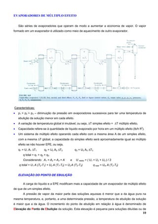 10
EVAPORADORES DE MÚLTIPLO EFEITO
São séries de evaporadores que operam de modo a aumentar a economia de vapor. O vapor
formado em um evaporador é utilizado como meio de aquecimento de outro evaporador.
Características:
• p1 > p2 > p3 – diminuição da pressão em evaporadores sucessivos para ter uma temperatura de
ebulição da solução menor em cada efeito.
• A variação de temperatura global é imutável, ou seja, ∆T simples efeito = ∆T múltiplo efeito.
• Capacidade refere-se à quantidade de líquido evaporado por hora em um múltiplo efeito (lb/h ft2
).
• Um sistema de múltiplo efeito operando cada efeito com a mesma área A de um simples efeito,
com a mesma ∆T global, a capacidade do simples efeito será aproximadamente igual ao múltiplo
efeito se não houver EPE, ou seja,
q1 = U1 A1 ∆T1 q2 = U2 A2 ∆T2 q3 = U3 A3 ∆T3
q total = q1 + q2 + q3
Considerando A1 = A2 = A3 = A e U médio = ( U1 + U2 + U3 ) / 3
q total = U1 A (Ts-T1) + U2 A (T1-T2) + U3 A (T2-T3) q total = Um A (Ts-T3)
ELEVAÇÃO DO PONTO DE EBULIÇÃO
A carga do líquido e a EPE modificam mais a capacidade de um evaporador de múltiplo efeito
de que de um simples efeito.
A pressão de vapor da maior parte das soluções aquosas é menor que a da água pura na
mesma temperatura, e, portanto, a uma determinada pressão, a temperatura de ebulição da solução
é maior que a da água. O incremento do ponto de ebulição em relação à água é denominado de
Elevação do Ponto de Ebulição da solução. Esta elevação é pequena para soluções diluídas ou de
 