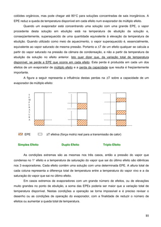 11
colóides orgânicos, mas pode chegar até 80°C para soluções concentradas de sais inorgânicos. A
EPE reduz a queda de temperatura disponível em cada efeito num evaporador de múltiplo efeito.
Quando um evaporador está concentrando uma solução com uma grande EPE, o vapor
procedente desta solução em ebulição está na temperatura de ebulição da solução e,
conseqüentemente, superaquecido de uma quantidade equivalente à elevação da temperatura de
ebulição. Quando utilizado como meio de aquecimento, o vapor superaquecido é, essencialmente,
equivalente ao vapor saturado de mesma pressão. Portanto a ∆T de um efeito qualquer se calcula a
partir do vapor saturado na pressão da câmara de condensação, e não a partir da temperatura de
ebulição da solução no efeito anterior. Isto quer dizer que, da variação total de temperatura
disponível, se perde a EPE que ocorre em cada efeito. Esta perda é produzida em cada um dos
efeitos de um evaporador de múltiplo efeito e a perda da capacidade que resulta é freqüentemente
importante.
A figura a seguir representa a influência destas perdas na ∆T sobre a capacidade de um
evaporador de múltiplo efeito:
EPE ∆T efetiva (força motriz real para a transmissão de calor)
Simples Efeito Duplo Efeito Triplo Efeito
As condições extremas são as mesmas nos três casos, então a pressão do vapor que
condensa no 1° efeito e a temperatura de saturação do vapor que sai do último efeito são idênticas
nos 3 evaporadores. Cada efeito contém uma solução com uma determinada EPE. A altura total de
cada coluna representa a diferença total de temperatura entre a temperatura do vapor vivo e a da
saturação do vapor que sai no último efeito.
Em casos extremos de evaporadores com um grande número de efeitos, ou de elevações
muito grandes no ponto de ebulição, a soma das EPEs poderia ser maior que a variação total de
temperatura disponível. Nestas condições a operação se torna impossível e é preciso revisar o
desenho ou as condições de operação do evaporador, com a finalidade de reduzir o número de
efeitos ou aumentar a queda total de temperatura.
T
E
M
P
E
R
A
T
U
R
A
 