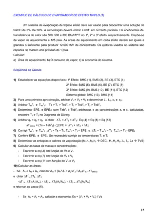 15
EXEMPLO DE CÁLCULO DE EVAPORADOR DE EFEITO TRIPLO (1)
Um sistema de evaporação de tríplice efeito deve ser usado para concentrar uma solução de
NaOH de 5% até 50%. A alimentação deverá entrar a 60°F em corrente paralela. Os coeficientes de
transferência de calor são 800, 500 e 300 Btu/hft²°F no 1º, 2º e 3º efeito, respectivamente. Dispõe-se
de vapor de aquecimento a 125 psia. As áreas de aquecimento em cada efeito devem ser iguais e
grandes o suficiente para produzir 12.000 lh/h de concentrado. Os ejetores usados no sistema são
capazes de manter uma pressão de 1 psia.
Calcular:
a) Área de aquecimento; b) O consumo de vapor; c) A economia do sistema.
Seqüência de Cálculo
1) Estabelecer as equações disponíveis: 1º Efeito: BMG (1), BMS (2), BE (3), ETC (4)
2º Efeito: BMG (5), BMS (6), BE (7), ETC (8)
3º Efeito: BMG (9), BMS (10), BE (11), ETC (12)
Sistema global: BMG (13), BMS (14)
2) Para uma primeira aproximação, arbitrar V1 = V2 = V3 e determinar L1, L2, x1 e x2;
3) Arbitrar Teb
o
1 e Teb
o
2: Ts > T1 > Tebo
1 > T2 > Tebo
2 > T3 > Tebo
3
4) Determinar EPE1 e EPE2: com Tebo
1 e Tebo
2 arbitrados e as concentrações x1 e x2 calculadas,
encontre T1 e T2 no Diagrama de Düring
5) Arbitrar q1 = q2 = q3 e obter ∆T1 = ∆T2 = ∆T3: Eq (4) = Eq (8) = Eq (12)
∆Tefetiva = (Ts – Tebo
3) - ∑EPE = ∆T1 + ∆T2 + ∆T3:
6) Corrigir Teb
o
1 e Teb
o
2 : ∆T1 = Ts – T1, Teb
o
1 = T1 – EPE1 e ∆T2 = T eb
o
1 – T2, Teb
o
2 = T2 - EPE2
7) Conferir EPE1 e EPE2. Se necessário corrigir as temperaturas T1 e T2
8) Determinar as entalpias e calores de vaporização:(hF,h1,h2,h3 DEC, H1,H2,H3, λ1, λ2, λs TVS)
9) Calcular as taxas de massa e concentrações:
- Escrever a eq.(3) em função de Vs e V1
- Escrever a eq.(7) em função de V1 e V2
- Escrever a eq.(11) em função de V1 e V2
10) Calcular as áreas:
- Se A1 ≠ A2 ≠ A3, calcular Am = (A1∆T1 + A2∆T2 + A3∆T3) / ∆Tefetiva
e obter ∆T1
’
, ∆T2
’
, ∆T3
’
-∆T1 = - ∆T1(A1/Am), - ∆T2 = - ∆T2(A2/Am), - ∆T3 = - ∆T3(A3/Am)
e retornar ao passo (6).
- Se A1 = A2 = A3, calcular a economia: Ec = (V1 + V2 + V3) / Vs
 