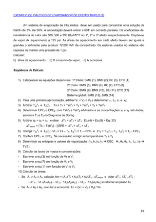 16
EXEMPLO DE CÁLCULO DE EVAPORADOR DE EFEITO TRIPLO (2)
Um sistema de evaporação de três efeitos deve ser usado para concentrar uma solução de
NaOH de 5% até 50%. A alimentação deverá entrar a 60°F em corrente paralela. Os coeficientes de
transferência de calor são 800, 500 e 300 Btu/hft²°F no 1º, 2º e 3º efeito, respectivamente. Dispõe-se
de vapor de aquecimento a 125 psi. As áreas de aquecimento em cada efeito devem ser iguais e
grandes o suficiente para produzir 12.000 lh/h de concentrado. Os ejetores usados no sistema são
capazes de manter uma pressão de 1 psi.
Calcular:
b) Área de aquecimento; b) O consumo de vapor; c) A economia.
Seqüência de Cálculo
1) Estabelecer as equações disponíveis: 1º Efeito: BMG (1), BMS (2), BE (3), ETC (4)
2º Efeito: BMG (5), BMS (6), BE (7), ETC (8)
3º Efeito: BMG (9), BMS (10), BE (11), ETC (12)
Sistema global: BMG (13), BMS (14)
2) Para uma primeira aproximação, arbitrar V1 = V2 = V3 e determinar L1, L2, x1 e x2;
3) Arbitrar Teb
o
1 e Teb
o
2: Ts > T1 > Tebo
1 > T2 > Tebo
2 > T3 > Tebo
3
4) Determinar EPE1 e EPE2: com Tebo
1 e Tebo
2 arbitrados e as concentrações x1 e x2 calculadas,
encontre T1 e T2 no Diagrama de Düring
5) Arbitrar q1 = q2 = q3 e obter ∆T1 = ∆T2 = ∆T3: Eq (4) = Eq (8) = Eq (12)
∆Tefetiva = (Ts – Tebo
3) - ∑EPE = ∆T1 + ∆T2 + ∆T3:
6) Corrigir Teb
o
1 e Teb
o
2 : ∆T1 = Ts – T1, Teb
o
1 = T1 – EPE1 e ∆T2 = T eb
o
1 – T2, Teb
o
2 = T2 - EPE2
7) Conferir EPE1 e EPE2. Se necessário corrigir as temperaturas T1 e T2
8) Determinar as entalpias e calores de vaporização: (hF,h1,h2,h3 DEC, H1,H2,H3, λ1, λ2, λs
TVS)
9) Calcular as taxas de massa e concentrações:
- Escrever a eq.(3) em função de Vs e V1
- Escrever a eq.(7) em função de V1 e V2
- Escrever a eq.(11) em função de V1 e V2
10) Calcular as áreas:
- Se A1 ≠ A2 ≠ A3, calcular Am = (A1∆T1 + A2∆T2 + A3∆T3) / ∆Tefetiva e obter ∆T1
’
, ∆T2
’
, ∆T3
’
:
- ∆T1 = - ∆T1(A1/Am), - ∆T2 = - ∆T2(A2/Am), - ∆T3 = - ∆T3(A3/Am) e retornar ao passo 6).
- Se A1 = A2 = A3, calcular a economia: Ec = (V1 + V2 + V3) / Vs
 