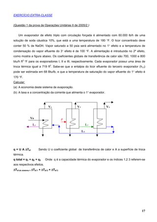 17
EXERCÍCIO EXTRA-CLASSE
(Questão 1 da prova de Operações Unitárias II de 2005/2 )
Um evaporador de efeito triplo com circulação forçada é alimentado com 60.000 lb/h de uma
solução de soda cáustica 10%, que está a uma temperatura de 180 °F. O licor concentrado deve
conter 50 % de NaOH. Vapor saturado a 50 psia será alimentado no 1° efeito e a temperatura de
condensação do vapor efluente do 3° efeito é de 100 °F. A alimentação é introduzida no 2º efeito,
como mostra a figura abaixo. Os coeficientes globais de transferência de calor são 700, 1000 e 800
btu/h ft2
°F para os evaporadores I, II e III, respectivamente. Cada evaporador possui uma área de
troca térmica igual a 719 ft2
. Sabe-se que a entalpia do licor efluente do terceiro evaporador (hL3)
pode ser estimada em 68 Btu/lb, e que a temperatura de saturação do vapor efluente do 1° efeito é
170 °F.
Calcular:
(a) A economia deste sistema de evaporação.
(b) A taxa e a concentração da corrente que alimenta o 1° evaporador.
q = U A ∆∆∆∆Tef. Sendo U o coeficiente global de transferência de calor e A a superfície de troca
térmica.
q total = q1 + q2 + q3 Onde q é a capacidade térmica do evaporador e os índices 1,2 3 referem-se
aos respectivos efeitos.
∆∆∆∆Tef.do sistema = ∆∆∆∆Tef.1 + ∆∆∆∆Tef.2 + ∆∆∆∆Tef.3
Vs
V1 V2 V3
F
L2
L3
L1
 