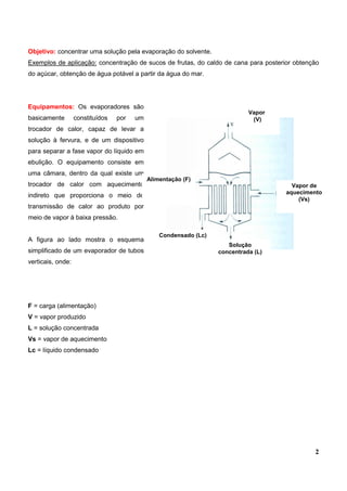 2
Objetivo: concentrar uma solução pela evaporação do solvente.
Exemplos de aplicação: concentração de sucos de frutas, do caldo de cana para posterior obtenção
do açúcar, obtenção de água potável a partir da água do mar.
Equipamentos: Os evaporadores são
basicamente constituídos por um
trocador de calor, capaz de levar a
solução à fervura, e de um dispositivo
para separar a fase vapor do líquido em
ebulição. O equipamento consiste em
uma câmara, dentro da qual existe um
trocador de calor com aquecimento
indireto que proporciona o meio de
transmissão de calor ao produto por
meio de vapor à baixa pressão.
A figura ao lado mostra o esquema
simplificado de um evaporador de tubos
verticais, onde:
F = carga (alimentação)
V = vapor produzido
L = solução concentrada
Vs = vapor de aquecimento
Lc = líquido condensado
Vapor de
aquecimento
(Vs)
Condensado (Lc)
Alimentação (F)
Solução
concentrada (L)
Vapor
(V)
 