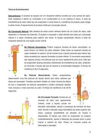 3
TIPOS DE EVAPORADORES
Descontínuos- O produto se aquece em um recipiente esférico envolto por uma camisa de vapor.
Este recipiente é aberto ou conectado à um condensador ou à um sistema A vácuo. A área de
transferência de calor neste tipo de evaporador é muito baixa e a residência do produto pode chegar
à várias horas. O aquecimento do produto é feito por convecção natural.
De Convecção Natural- São dotados de tubos curtos verticais dentro de um corpo de vapor, este
dispositivo é chamado de Calandra. O produto é aquecido e sobe através dos tubos por convecção
natural e o vapor condensa pelo exterior dos tubos. O líquido concentrado retorna à base do
recipiente através de uma seção anular central.
De Película Ascendente- Podem evaporar líquidos de baixa viscosidade, os
quais fervem no interior de tubos verticais. Estes tubos se aquecem devido ao
vapor existente no exterior, de tal maneira que o líquido ascende pelo interior dos
tubos arrastado por vapores formados na parte inferior. O movimento ascendente
dos vapores produz uma película que se move rapidamente para cima. Este tipo
de evaporador alcança elevados coeficientes de transferência de calor, podendo-
se recircular o líquido até que se alcance a concentração desejada. O tempo de
residência é de 3-4 segundos.
De Película Descendente- Estes evaporadores
desenvolvem uma fina película de líquido dentro dos tubos verticais que
desce por gravidade. Também permitem instalar um maior número de efeitos
do que o evaporador de película ascendente e podem processar líquidos
mais viscosos e mais sensíveis ao calor. O tempo de residência é de 20-30
segundos.
De Circulação Forçada- Consta de um
trocador de calor com aquecimento
indireto, onde o líquido circula em
elevadas velocidades, devido à presença de bombas de fluxo
axial. Devido à elevada carga hidrostática da parte superior dos
tubos, qualquer possibilidade de ebulição do líquido é
desprezada. O líquido que entra no evaporador se evapora
instantâneamente, devido à diferença de pressão entre a parte
interior e exterior do tubo. Possui os menores custos de
fabricação e operação.
 