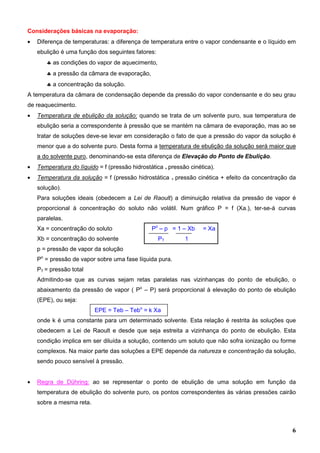 6
Considerações básicas na evaporação:
• Diferença de temperaturas: a diferença de temperatura entre o vapor condensante e o líquido em
ebulição é uma função dos seguintes fatores:
♣ as condições do vapor de aquecimento,
♣ a pressão da câmara de evaporação,
♣ a concentração da solução.
A temperatura da câmara de condensação depende da pressão do vapor condensante e do seu grau
de reaquecimento.
• Temperatura de ebulição da solução: quando se trata de um solvente puro, sua temperatura de
ebulição seria a correspondente à pressão que se mantém na câmara de evaporação, mas ao se
tratar de soluções deve-se levar em consideração o fato de que a pressão do vapor da solução é
menor que a do solvente puro. Desta forma a temperatura de ebulição da solução será maior que
a do solvente puro, denominando-se esta diferença de Elevação do Ponto de Ebulição.
• Temperatura do líquido = f (pressão hidrostática + pressão cinética).
• Temperatura da solução = f (pressão hidrostática + pressão cinética + efeito da concentração da
solução).
Para soluções ideais (obedecem a Lei de Raoult) a diminuição relativa da pressão de vapor é
proporcional à concentração do soluto não volátil. Num gráfico P = f (Xa.), ter-se-á curvas
paralelas.
Xa = concentração do soluto Po
– p = 1 – Xb = Xa
Xb = concentração do solvente PT 1
p = pressão de vapor da solução
Po
= pressão de vapor sobre uma fase líquida pura.
PT = pressão total
Admitindo-se que as curvas sejam retas paralelas nas vizinhanças do ponto de ebulição, o
abaixamento da pressão de vapor ( Po
– P) será proporcional à elevação do ponto de ebulição
(EPE), ou seja:
EPE = Teb – Tebo
= k Xa
onde k é uma constante para um determinado solvente. Esta relação é restrita às soluções que
obedecem a Lei de Raoult e desde que seja estreita a vizinhança do ponto de ebulição. Esta
condição implica em ser diluída a solução, contendo um soluto que não sofra ionização ou forme
complexos. Na maior parte das soluções a EPE depende da natureza e concentração da solução,
sendo pouco sensível à pressão.
• Regra de Dühring: ao se representar o ponto de ebulição de uma solução em função da
temperatura de ebulição do solvente puro, os pontos correspondentes às várias pressões cairão
sobre a mesma reta.
 
