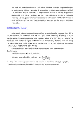 9
70%, com uma produção contínua de 6.560 lb/h de NaOH em base seca. Dispõe-se de vapor
de aquecimento a 100 psig e a pressão da câmara é de 1,3 psia. A alimentação entra a 100ºF
e o concentrado deixa o evaporador na temperatura de ebulição da solução. As perdas de
calor atingem 6,5% do calor fornecido pelo vapor de aquecimento e ocorrem na câmara de
evaporação. O coef. global de transferência de calor foi estimado em 350 Btu/hft2
ºF. Deseja-se
saber o consumo (lb/h) do vapor de aquecimento, a economia e a área de troca térmica do
evaporador.
EXERCÍCIO EXTRA-CLASSE
A fruit juice is to be concentrated in a single effect, forced recirculation evaporator from 10% to
45% soluble solids. The feed rate is 5500 lb/h (2497 kg/h). Steam condensing at 250 ºF (121.1ºC) is
used for heating. The vapor temperature in the evaporator should be at 130 ºF (54.4 ºC). Assume that
the soluble solids are hexose sugars (M=180 lb/lbmol) in the calculating the boiling point rise (BPR).
The specific heat of the juice is 0,64 BTU/lbºF. The feed is at 125 ºF (51,7 ºC) and the heat transfer
coefficient, U, is 500 BTU/hft2
ºF (2839 W/m2
K).
Calculate the steam economy to be expected and the heat surface area required.
Considerations:
For organic solutions BPR (ºC) = 0,51 m
Where m= moles solute/1000 g solvent
gx
Mx
m
solvent
solutesolute
1000/
/
=
The effect of the hexose sugar concentration in the solution in the solution enthalpy is negligible.
So the saturated steam tables should be use to find the feed and solution enthalpy.
 