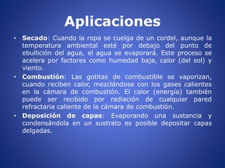 Aplicaciones
• Secado: Cuando la ropa se cuelga de un cordel, aunque la
temperatura ambiental esté por debajo del punto de
ebullición del agua, el agua se evaporará. Este proceso se
acelera por factores como humedad baja, calor (del sol) y
viento.
• Combustión: Las gotitas de combustible se vaporizan,
cuando reciben calor, mezclándose con los gases calientes
en la cámara de combustión. El calor (energía) también
puede ser recibido por radiación de cualquier pared
refractaria caliente de la cámara de combustión.
• Deposición de capas: Evaporando una sustancia y
condensándola en un sustrato es posible depositar capas
delgadas.
 