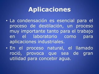 Aplicaciones
• La condensación es esencial para el
proceso de destilación, un proceso
muy importante tanto para el trabajo
en el laboratorio como para
aplicaciones industriales.
• En el proceso natural, el llamado
roció, provoca que sea de gran
utilidad para concebir agua.
 