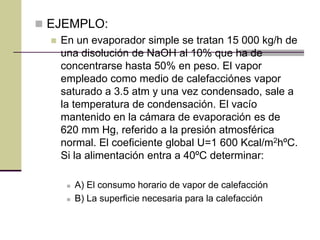  EJEMPLO:
 En un evaporador simple se tratan 15 000 kg/h de
una disolución de NaOH al 10% que ha de
concentrarse hasta 50% en peso. El vapor
empleado como medio de calefacciónes vapor
saturado a 3.5 atm y una vez condensado, sale a
la temperatura de condensación. El vacío
mantenido en la cámara de evaporación es de
620 mm Hg, referido a la presión atmosférica
normal. El coeficiente global U=1 600 Kcal/m2hºC.
Si la alimentación entra a 40ºC determinar:
 A) El consumo horario de vapor de calefacción
 B) La superficie necesaria para la calefacción
 