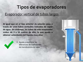Tipos de evaporadores
Evaporador vertical de tubos largos
Al igual que en el tipo anterior ,la solución pasa a
través de unos tubos verticales rodeados de vapor
de agua. Sin embargo, los tubos de este evaporador
miden de 3 a 10 metros de alto, lo que ayuda a
obtener velocidades del líquido muy altas
 Ayuda a equilibrar las
diferencias de coeficientes
de transferencia de calor.
 