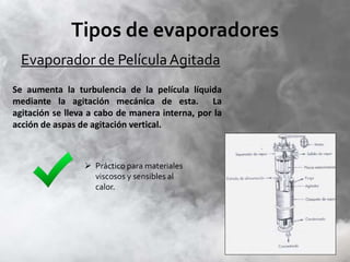 Tipos de evaporadores
Evaporador de PelículaAgitada
Se aumenta la turbulencia de la película líquida
mediante la agitación mecánica de esta. La
agitación se lleva a cabo de manera interna, por la
acción de aspas de agitación vertical.
 Práctico para materiales
viscosos y sensibles al
calor.
 