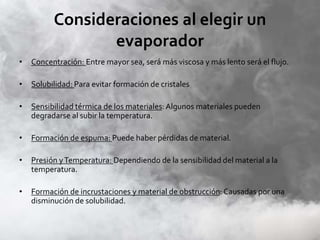 Consideraciones al elegir un
evaporador
• Concentración: Entre mayor sea, será más viscosa y más lento será el flujo.
• Solubilidad: Para evitar formación de cristales
• Sensibilidad térmica de los materiales:Algunos materiales pueden
degradarse al subir la temperatura.
• Formación de espuma: Puede haber pérdidas de material.
• Presión yTemperatura: Dependiendo de la sensibilidad del material a la
temperatura.
• Formación de incrustaciones y material de obstrucción: Causadas por una
disminución de solubilidad.
 