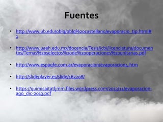 Fuentes
• http://www.ub.edu/oblq/oblq%20castellano/evaporacio_tip.html#
1
• http://www.uaeh.edu.mx/docencia/Tesis/icbi/licenciatura/documen
tos/Temas%20selectos%20de%20operaciones%20unitarias.pdf
• http://www.espaqfe.com.ar/evaporacion/evaporacion4.htm
• http://slideplayer.es/slide/163208/
• https://quimicaitatljmm.files.wordpress.com/2013/11/evaporacion-
ago_dic-2013.pdf
 