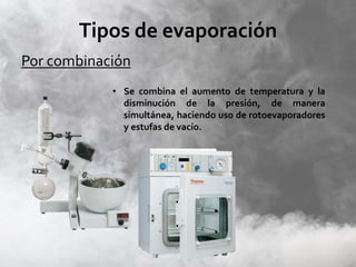 Tipos de evaporación
Por combinación
• Se combina el aumento de temperatura y la
disminución de la presión, de manera
simultánea, haciendo uso de rotoevaporadores
y estufas de vacío.
 