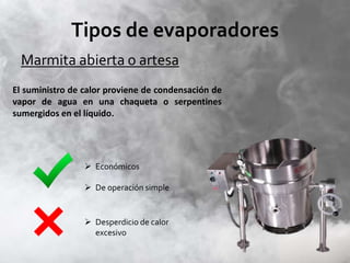 Tipos de evaporadores
Marmita abierta o artesa
El suministro de calor proviene de condensación de
vapor de agua en una chaqueta o serpentines
sumergidos en el líquido.
 Económicos
 De operación simple
 Desperdicio de calor
excesivo
 