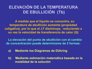 ELEVACIÓN DE LA TEMPERATURA
DE EBULLICIÓN (Tb)
A medida que el líquido se concentra, su
temperatura de ebullición aumenta (propiedad
coligativa), por lo que el T disminuye, reduciendo a
su vez la velocidad de transferencia de calor (Q)
La elevación del punto de ebullición con el cambio
de concentración puede determinarse de 2 formas:
a) Mediante los Diagramas de Dühring
b) Mediante estimación matemática basada en la
molalidad de la solución
 