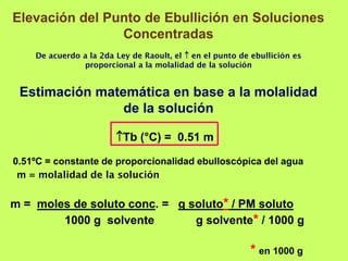 Elevación del Punto de Ebullición en Soluciones
Concentradas
De acuerdo a la 2da Ley de Raoult, el  en el punto de ebullición es
proporcional a la molalidad de la solución
Estimación matemática en base a la molalidad
de la solución
Tb (°C) = 0.51 m
0.51ºC = constante de proporcionalidad ebulloscópica del agua
m = molalidad de la solución
m = moles de soluto conc. = g soluto* / PM soluto
1000 g solvente g solvente* / 1000 g
* en 1000 g
 