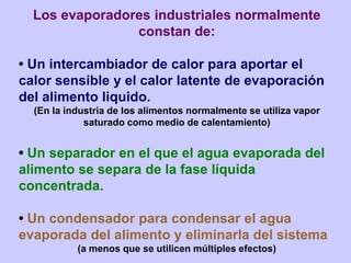 Los evaporadores industriales normalmente
constan de:
• Un intercambiador de calor para aportar el
calor sensible y el calor latente de evaporación
del alimento liquido.
(En la industria de los alimentos normalmente se utiliza vapor
saturado como medio de calentamiento)
• Un separador en el que el agua evaporada del
alimento se separa de la fase líquida
concentrada.
• Un condensador para condensar el agua
evaporada del alimento y eliminarla del sistema
(a menos que se utilicen múltiples efectos)
 
