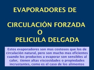 EVAPORADORES DE
CIRCULACIÓN FORZADA
O
PELICULA DELGADA
Estos evaporadores son mas costosos que los de
circulación natural, pero son mucho mas eficientes
cuando los productos a evaporar son sensibles al
calor, tienen altas viscosidades o propiedades
incrustantes, como es el caso de los alimentos
 