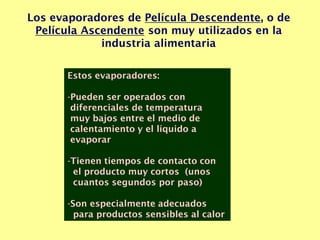 Los evaporadores de Película Descendente, o de
Película Ascendente son muy utilizados en la
industria alimentaria
Estos evaporadores:
-Pueden ser operados con
diferenciales de temperatura
muy bajos entre el medio de
calentamiento y el líquido a
evaporar
-Tienen tiempos de contacto con
el producto muy cortos (unos
cuantos segundos por paso)
-Son especialmente adecuados
para productos sensibles al calor
 