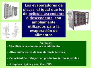 Ventajas:
- Alta eficiencia, economía y rendimiento
- Altos coeficientes de transferencia térmica
- Capacidad de trabajar con productos termo-sensibles
- Limpieza rápida y sencilla (CIP)
Los evaporadores de
placas, al igual que los
de película ascendente
o descendente, son
ampliamente
utilizados para la
evaporación de
alimentos
 