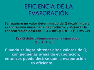 EFICIENCIA DE LA
EVAPORACIÓN
Se requiere un valor determinado de Q (kcal/h), para
evaporar una masa dada de producto, y alcanzar la
concentración deseada. (Q = mfCp (Tb – Tf) + mv v)
Esa Q debe obtenerse en el evaporador:
Q = A U T
Cuando se logra obtener altos valores de Q
con pequeñas áreas de evaporación,
entonces puede decirse que la evaporación
es eficiente.
 