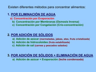 1. POR ELIMINACIÓN DE AGUA
a) Concentración por Evaporación
b) Concentración por Membranas (Osmosis Inversa)
c) Concentración por Congelación (Crio-concentración)
2. POR ADICIÓN DE SÓLIDOS
a) Adición de azúcar (mermeladas, jaleas, ates, fruta cristalizada)
b) Adición de hidrocoloides (fruta estabilizada)
c) Adición de sal (carnes y pescados salados)
3. POR ADICIÓN DE SÓLIDOS + ELIMINACIÓN DE AGUA
a) Adición de azúcar + Evaporación (leche condensada)
Existen diferentes métodos para concentrar alimentos:
 