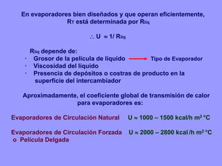 En evaporadores bien diseñados y que operan eficientemente,
RT está determinada por Rliq
 U  1/ Rliq
Rliq depende de:
· Grosor de la película de líquido Tipo de Evaporador
· Viscosidad del líquido
· Presencia de depósitos o costras de producto en la
superficie del intercambiador
Aproximadamente, el coeficiente global de transmisión de calor
para evaporadores es:
Evaporadores de Circulación Natural U  1000 – 1500 kcal/h m2 °C
Evaporadores de Circulación Forzada U  2000 – 2800 kcal /h m2 °C
o Película Delgada
 