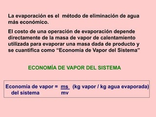 ECONOMÍA DE VAPOR DEL SISTEMA
Economía de vapor = ms (kg vapor / kg agua evaporada)
del sistema mv
La evaporación es el método de eliminación de agua
más económico.
El costo de una operación de evaporación depende
directamente de la masa de vapor de calentamiento
utilizada para evaporar una masa dada de producto y
se cuantifica como “Economía de Vapor del Sistema”
 