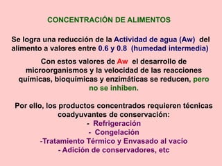CONCENTRACIÓN DE ALIMENTOS
Se logra una reducción de la Actividad de agua (Aw) del
alimento a valores entre 0.6 y 0.8 (humedad intermedia)
Con estos valores de Aw el desarrollo de
microorganismos y la velocidad de las reacciones
químicas, bioquímicas y enzimáticas se reducen, pero
no se inhiben.
Por ello, los productos concentrados requieren técnicas
coadyuvantes de conservación:
- Refrigeración
- Congelación
-Tratamiento Térmico y Envasado al vacío
- Adición de conservadores, etc
 