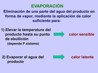 EVAPORACIÓN
Eliminación de una parte del agua del producto en
forma de vapor, mediante la aplicación de calor
suficiente para:
1) Elevar la temperatura del
producto hasta su punto calor sensible
de ebullición
(depende P sistema)
2) Evaporar el agua del calor latente
producto
 