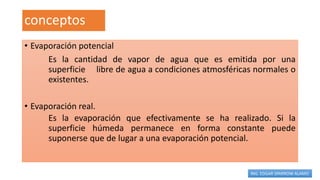conceptos
• Evaporación potencial
Es la cantidad de vapor de agua que es emitida por una
superficie libre de agua a condiciones atmosféricas normales o
existentes.
• Evaporación real.
Es la evaporación que efectivamente se ha realizado. Si la
superficie húmeda permanece en forma constante puede
suponerse que de lugar a una evaporación potencial.
ING. EDGAR SPARROW ALAMO
 