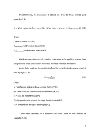 7
Posteriormente, foi necessário o cálculo da área de troca térmica pela
equação (1.8).
( ) ( ) (1.8)
Onde:
L= comprimento do tubo;
= diâmetro do tubo menor;
= diâmetro do tubo central.
O diâmetro do tubo menor foi medido novamente após a prática, isso se deve
aos possíveis erros operacionais levando a medidas errôneas do mesmo.
Assim feito, o cálculo do coeficiente global de troca térmica tornou-se possível
pela equação (1.9).
( )
(1.9)
Onde:
U = coeficiente global de troca térmica [KJ/h.m2
.ºC];
q = calor fornecido pelo vapor de aquecimento [KJ/h];
A = área de troca térmica [m2
];
TS= temperatura de entrada do vapor de alimentação [ºC];
TV = temperatura do vapor da solução [ºC].
Outro dado calculado foi a economia de vapor. Este foi feito através da
equação (1.10).
 