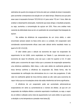 9
estimativa de quanto de energia em forma de calor por unidade de área é necessário
para aumentar a temperatura da solução em um dado tempo. Observou-se que para
esse caso é necessário fornecer 707,916 KJ/ m² para variar 1ºC em 1 hora. Além de
analisar o desempenho alcançado, mostrando que esse atingiu o resultado proposto,
ou seja, aumentou a concentração de açúcar em 33%. Para uma análise mais
coerente da efetividade deve-se ter um parâmetro de concentração final desejada do
açúcar.
Na análise da eficiência de evaporadores de um único efeito, o valor
encontrado sempre estará na faixa entre zero e a unidade. Um evaporador será
considerado economicamente eficaz caso este cálculo tenha resultado maior ou
igual a 0,4 (E ≥ 0,4) [3].
O valor obtido para o cálculo da economia de vapor do evaporador do
experimento foi de 0,928, como explicitado na Tabela 3, que demonstra que a
economia de vapor foi eficiente, uma vez que o valor foi superior a 0,4. O valor
obtido para a economia de vapor indica que o processo de evaporação apresentou
uma eficiência satisfatória. Além disso, o alto valor obtido do coeficiente global de
troca térmica confirma a eficiência do evaporador [4]. Desta forma, não há
necessidade de verificação dos eliminadores de ar e nem dos purgadores. O alto
valor do coeficiente global de troca térmica aliado ao alto valor para economia de
vapor indica que as incrustações ainda não estão interferindo de forma significativa.
A eficiência de um evaporador pode ser aumentada adicionando-se
evaporadores em série ou aumentando-se o número de efeitos. Já que em um
evaporador de múltiplos efeitos o solvente vaporizado é reutilizado, ou seja, o vapor
de um efeito é utilizado como meio de aquecimento num outro efeito no qual ocorra
a ebulição a uma temperatura e pressão mais baixa [5].
 