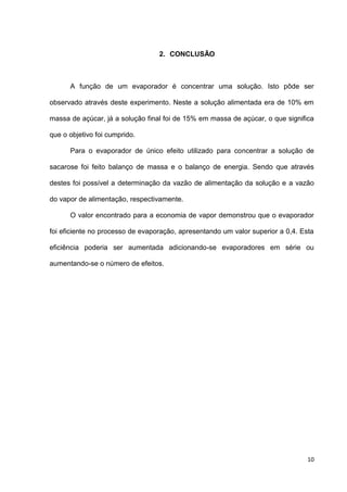 10
2. CONCLUSÃO
A função de um evaporador é concentrar uma solução. Isto pôde ser
observado através deste experimento. Neste a solução alimentada era de 10% em
massa de açúcar, já a solução final foi de 15% em massa de açúcar, o que significa
que o objetivo foi cumprido.
Para o evaporador de único efeito utilizado para concentrar a solução de
sacarose foi feito balanço de massa e o balanço de energia. Sendo que através
destes foi possível a determinação da vazão de alimentação da solução e a vazão
do vapor de alimentação, respectivamente.
O valor encontrado para a economia de vapor demonstrou que o evaporador
foi eficiente no processo de evaporação, apresentando um valor superior a 0,4. Esta
eficiência poderia ser aumentada adicionando-se evaporadores em série ou
aumentando-se o número de efeitos.
 